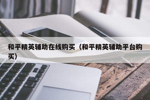 和平精英辅助在线购买（和平精英辅助平台购买）