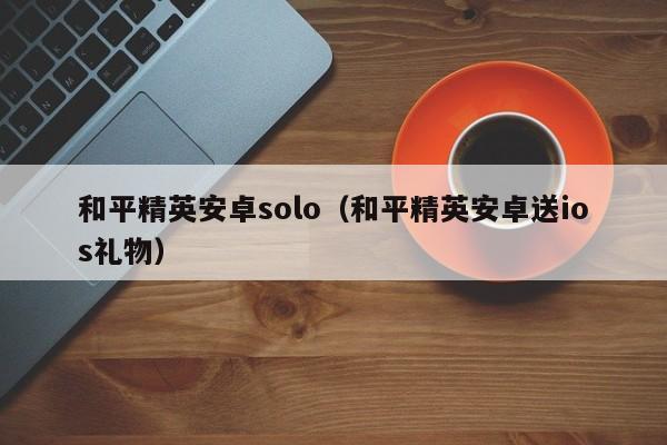 和平精英安卓solo（和平精英安卓送ios礼物）