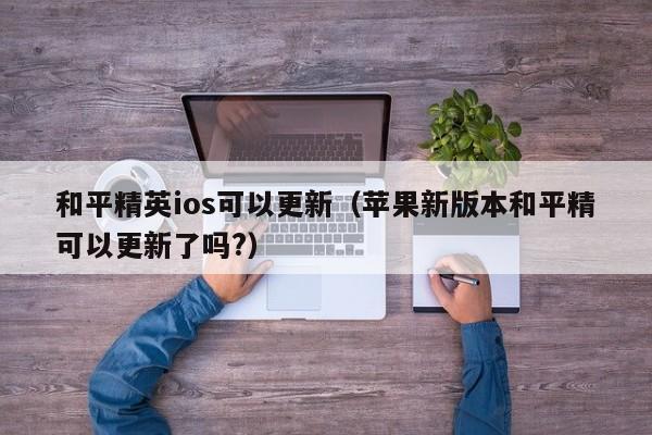 和平精英ios可以更新（苹果新版本和平精可以更新了吗?）