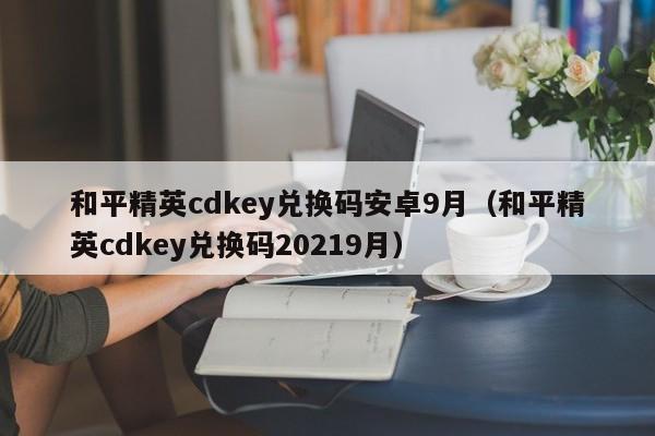 和平精英cdkey兑换码安卓9月（和平精英cdkey兑换码20219月）