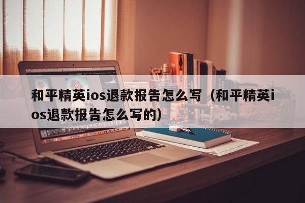 和平精英ios退款报告怎么写（和平精英ios退款报告怎么写的）