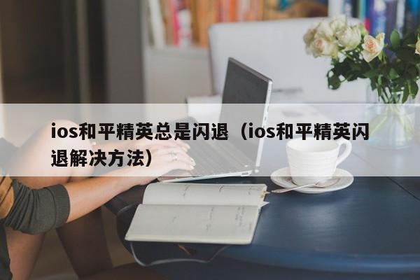 ios和平精英总是闪退（ios和平精英闪退解决方法）